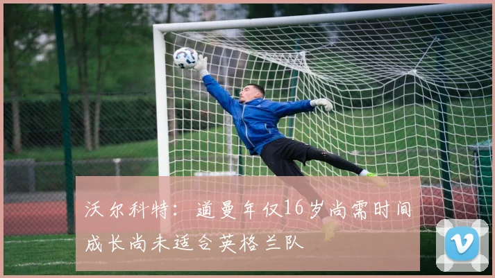 沃尔科特：道曼年仅16岁尚需时间成长尚未适合英格兰队