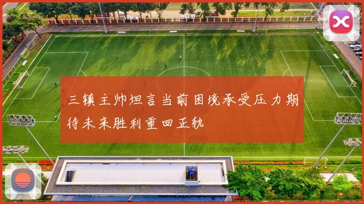 三镇主帅坦言当前困境承受压力期待未来胜利重回正轨