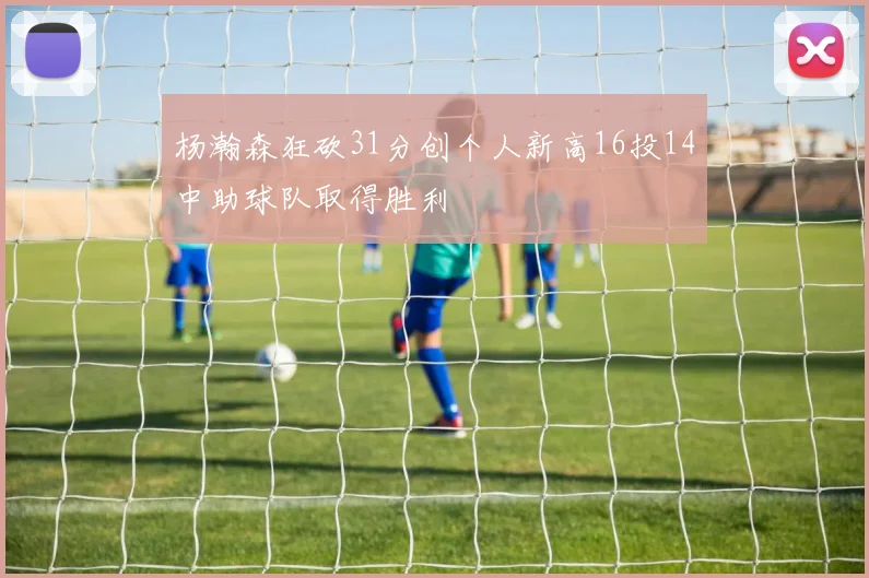 杨瀚森狂砍31分创个人新高16投14中助球队取得胜利