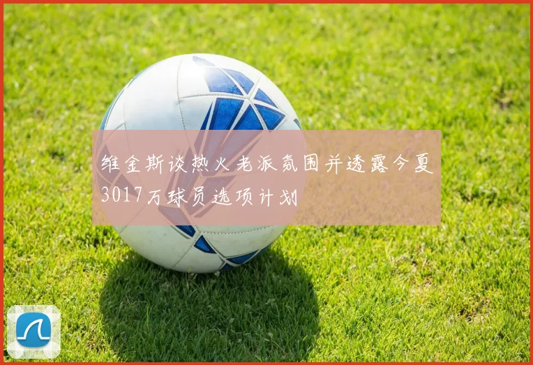 维金斯谈热火老派氛围并透露今夏3017万球员选项计划
