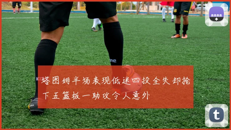 塔图姆半场表现低迷四投全失却抢下五篮板一助攻令人意外