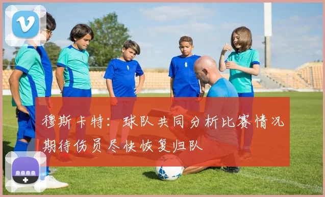 穆斯卡特：球队共同分析比赛情况期待伤员尽快恢复归队