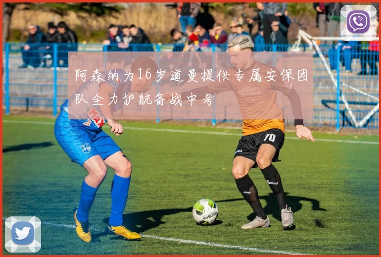 阿森纳为16岁道曼提供专属安保团队全力护航备战中考