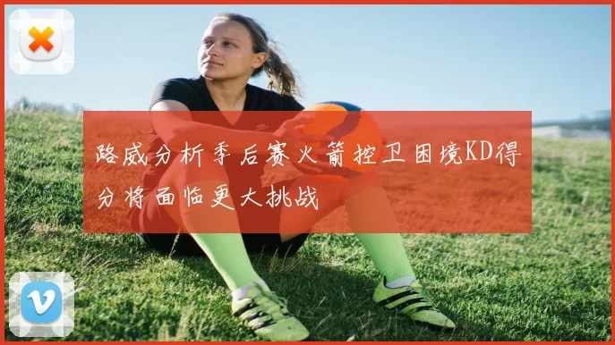 路威分析季后赛火箭控卫困境KD得分将面临更大挑战