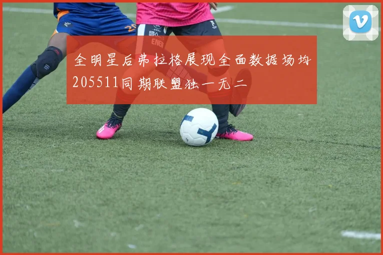 全明星后弗拉格展现全面数据场均205511同期联盟独一无二