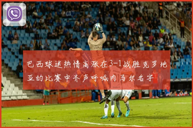 巴西球迷热情高涨在3-1战胜克罗地亚的比赛中齐声呼喊内马尔名字