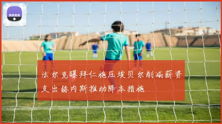法尔克曝拜仁施压埃贝尔削减薪资支出赫内斯推动降本措施