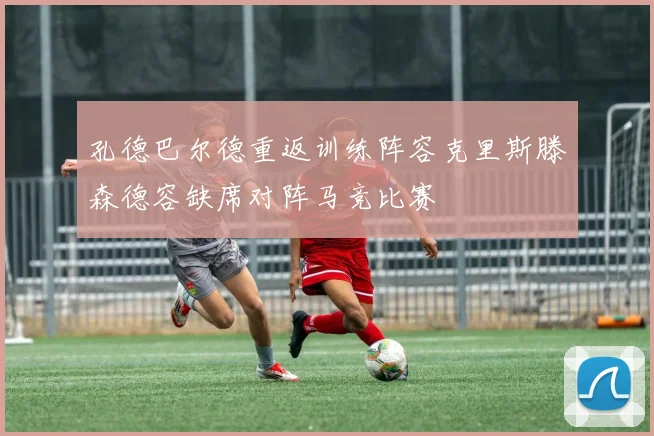 孔德巴尔德重返训练阵容克里斯滕森德容缺席对阵马竞比赛