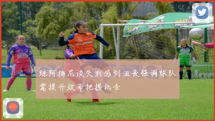 琼阿梅尼谈失利感到沮丧强调球队需提升效率把握机会